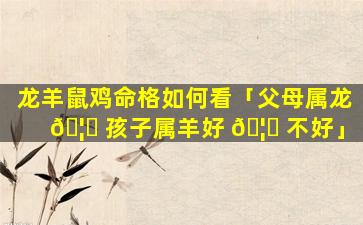 龙羊鼠鸡命格如何看「父母属龙 🦁 孩子属羊好 🦟 不好」